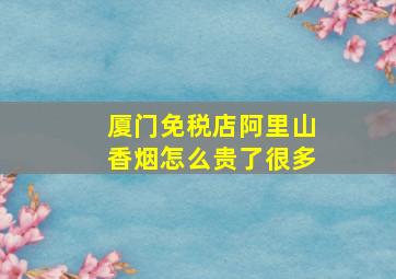 厦门免税店阿里山香烟怎么贵了很多