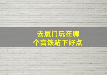 去厦门玩在哪个高铁站下好点