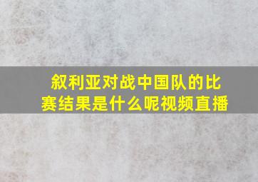 叙利亚对战中国队的比赛结果是什么呢视频直播