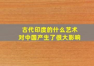 古代印度的什么艺术对中国产生了很大影响