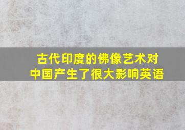 古代印度的佛像艺术对中国产生了很大影响英语