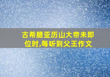 古希腊亚历山大帝未即位时,每听到父王作文