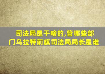 司法局是干啥的,管哪些部门乌拉特前旗司法局局长是谁