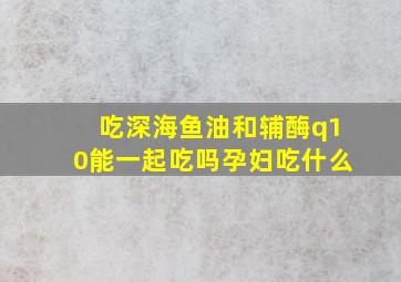 吃深海鱼油和辅酶q10能一起吃吗孕妇吃什么