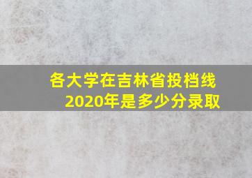 各大学在吉林省投档线2020年是多少分录取