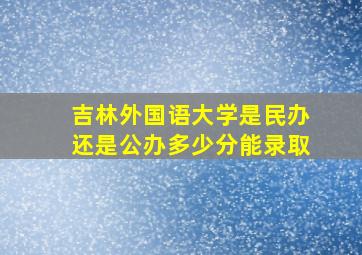 吉林外国语大学是民办还是公办多少分能录取