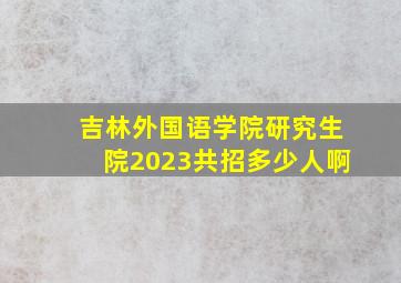 吉林外国语学院研究生院2023共招多少人啊