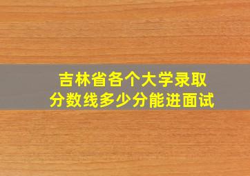 吉林省各个大学录取分数线多少分能进面试