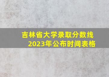 吉林省大学录取分数线2023年公布时间表格