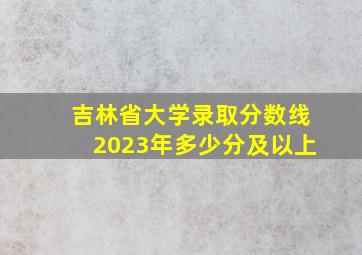 吉林省大学录取分数线2023年多少分及以上