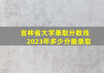 吉林省大学录取分数线2023年多少分能录取