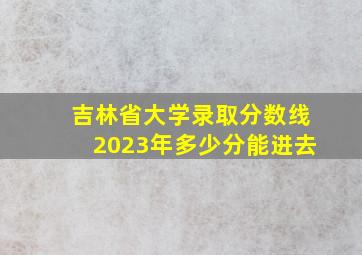 吉林省大学录取分数线2023年多少分能进去