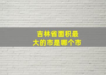 吉林省面积最大的市是哪个市