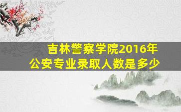 吉林警察学院2016年公安专业录取人数是多少