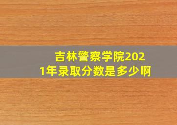 吉林警察学院2021年录取分数是多少啊