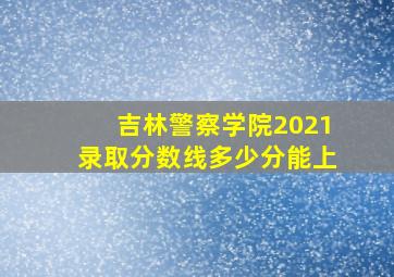 吉林警察学院2021录取分数线多少分能上