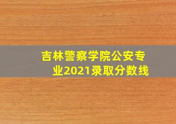 吉林警察学院公安专业2021录取分数线