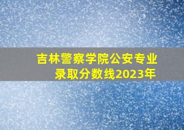 吉林警察学院公安专业录取分数线2023年