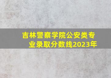 吉林警察学院公安类专业录取分数线2023年