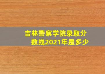 吉林警察学院录取分数线2021年是多少