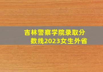 吉林警察学院录取分数线2023女生外省