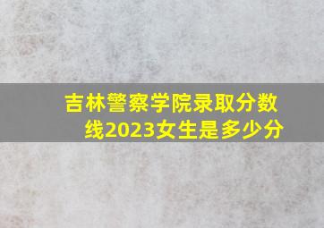 吉林警察学院录取分数线2023女生是多少分