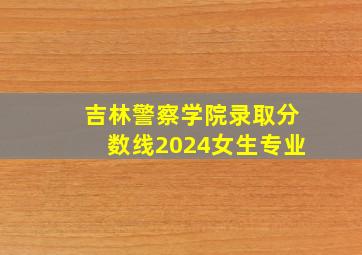 吉林警察学院录取分数线2024女生专业