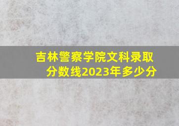 吉林警察学院文科录取分数线2023年多少分