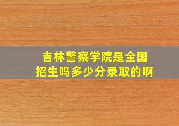 吉林警察学院是全国招生吗多少分录取的啊