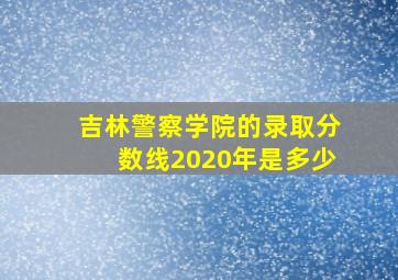 吉林警察学院的录取分数线2020年是多少