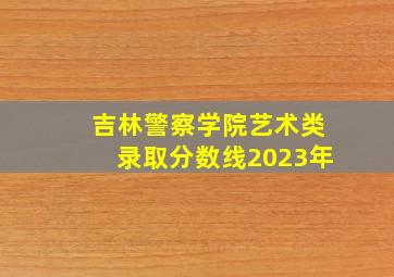 吉林警察学院艺术类录取分数线2023年