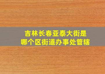 吉林长春亚泰大街是哪个区街道办事处管辖