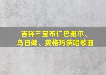 吉祥三宝布仁巴雅尔、乌日娜、英格玛演唱歌曲