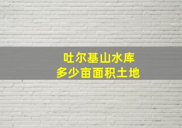 吐尔基山水库多少亩面积土地