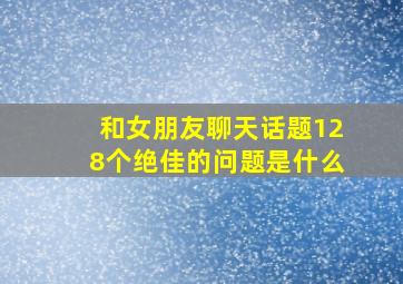 和女朋友聊天话题128个绝佳的问题是什么