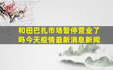 和田巴扎市场暂停营业了吗今天疫情最新消息新闻