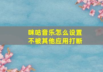 咪咕音乐怎么设置不被其他应用打断