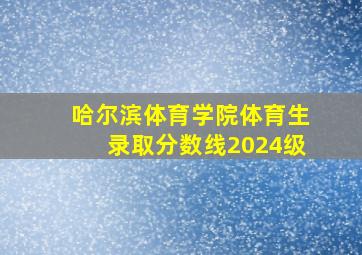 哈尔滨体育学院体育生录取分数线2024级