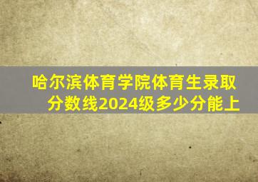 哈尔滨体育学院体育生录取分数线2024级多少分能上