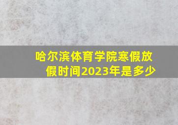 哈尔滨体育学院寒假放假时间2023年是多少