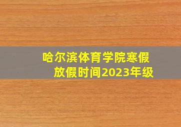 哈尔滨体育学院寒假放假时间2023年级