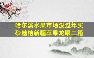 哈尔滨水果市场没过年买砂糖桔新疆苹果龙眼二箱