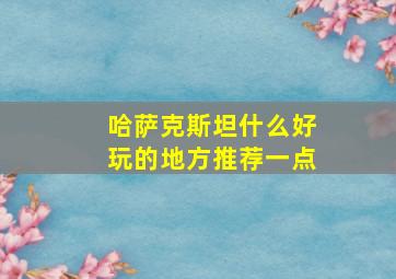 哈萨克斯坦什么好玩的地方推荐一点