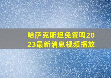 哈萨克斯坦免签吗2023最新消息视频播放