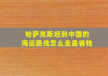 哈萨克斯坦到中国的海运路线怎么走最省钱