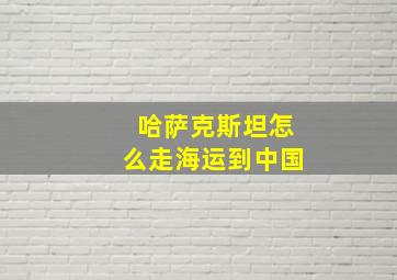 哈萨克斯坦怎么走海运到中国