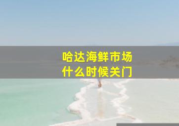 哈达海鲜市场什么时候关门