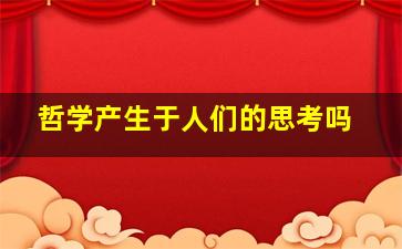 哲学产生于人们的思考吗