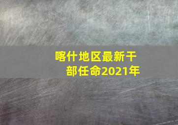 喀什地区最新干部任命2021年