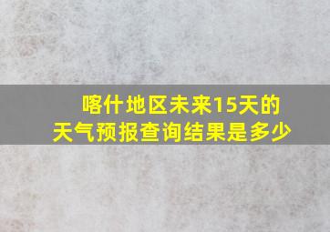 喀什地区未来15天的天气预报查询结果是多少